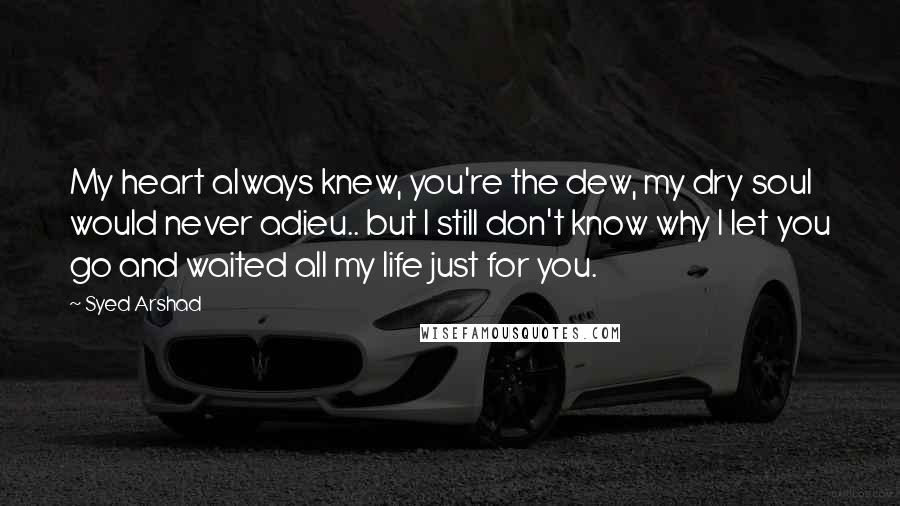 Syed Arshad Quotes: My heart always knew, you're the dew, my dry soul would never adieu.. but I still don't know why I let you go and waited all my life just for you.