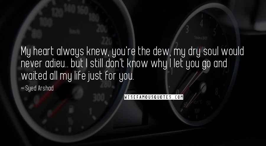 Syed Arshad Quotes: My heart always knew, you're the dew, my dry soul would never adieu.. but I still don't know why I let you go and waited all my life just for you.