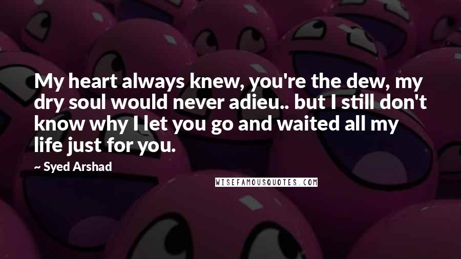 Syed Arshad Quotes: My heart always knew, you're the dew, my dry soul would never adieu.. but I still don't know why I let you go and waited all my life just for you.