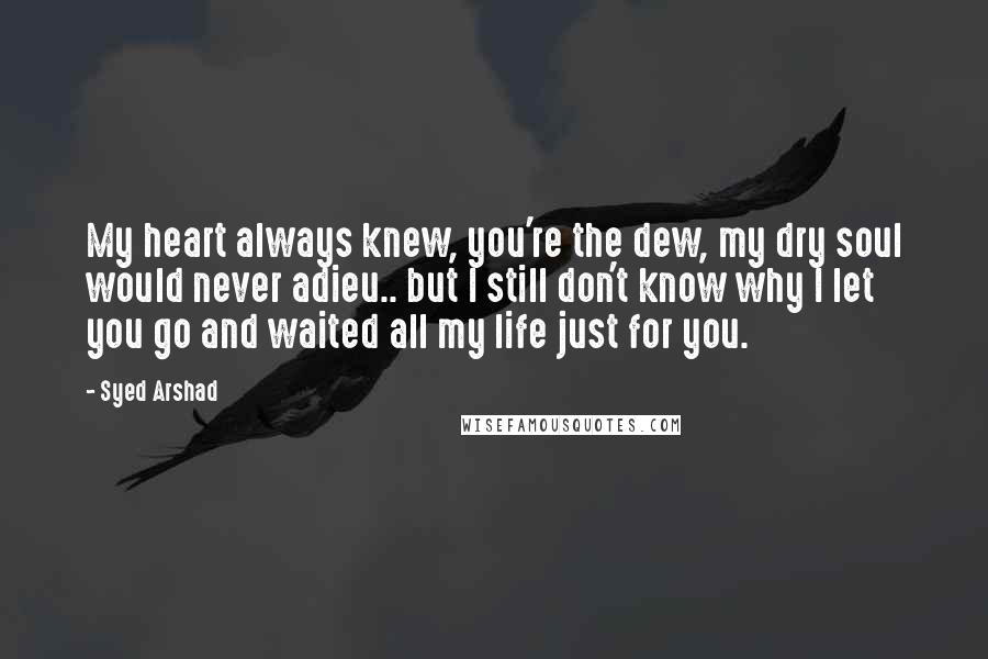 Syed Arshad Quotes: My heart always knew, you're the dew, my dry soul would never adieu.. but I still don't know why I let you go and waited all my life just for you.