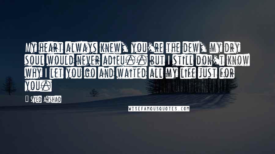 Syed Arshad Quotes: My heart always knew, you're the dew, my dry soul would never adieu.. but I still don't know why I let you go and waited all my life just for you.