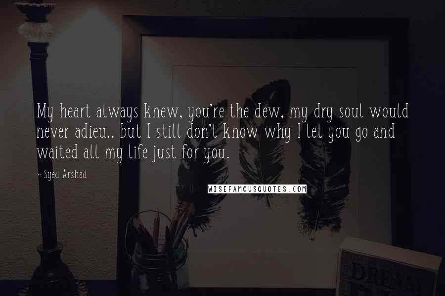 Syed Arshad Quotes: My heart always knew, you're the dew, my dry soul would never adieu.. but I still don't know why I let you go and waited all my life just for you.