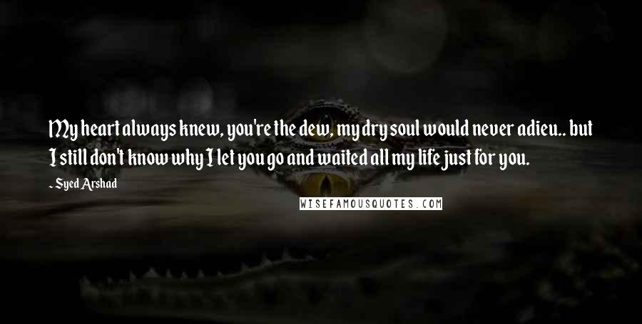 Syed Arshad Quotes: My heart always knew, you're the dew, my dry soul would never adieu.. but I still don't know why I let you go and waited all my life just for you.