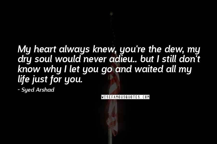 Syed Arshad Quotes: My heart always knew, you're the dew, my dry soul would never adieu.. but I still don't know why I let you go and waited all my life just for you.