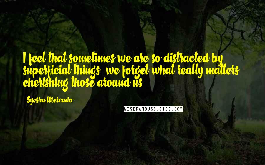 Syesha Mercado Quotes: I feel that sometimes we are so distracted by superficial things, we forget what really matters: cherishing those around us.