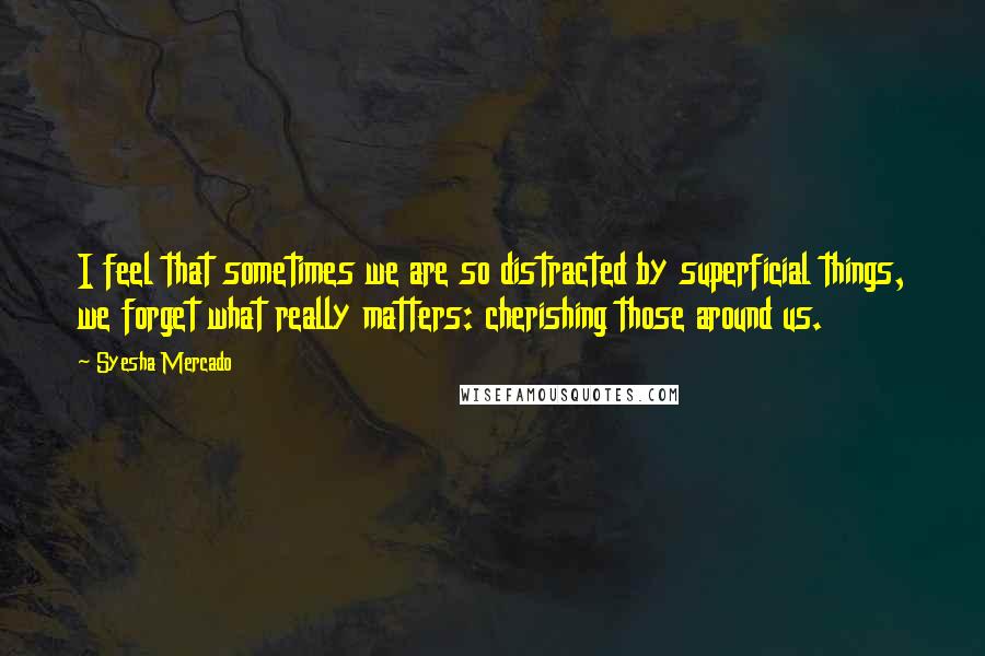 Syesha Mercado Quotes: I feel that sometimes we are so distracted by superficial things, we forget what really matters: cherishing those around us.