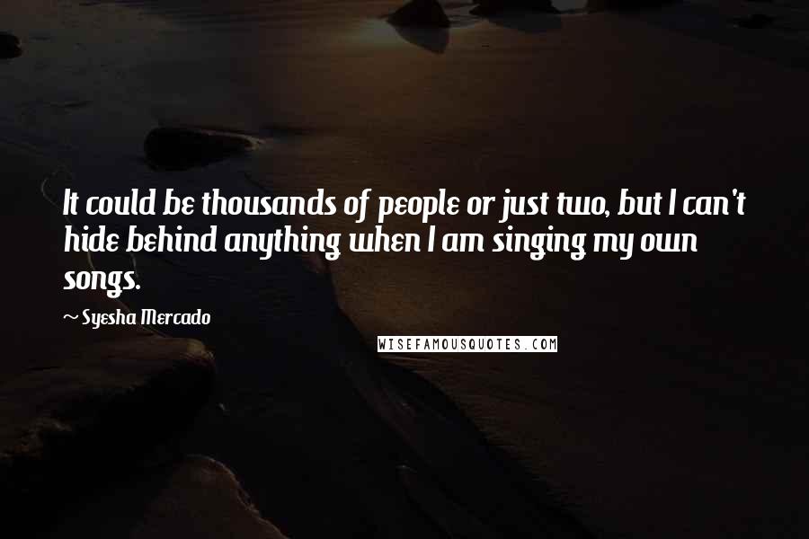 Syesha Mercado Quotes: It could be thousands of people or just two, but I can't hide behind anything when I am singing my own songs.