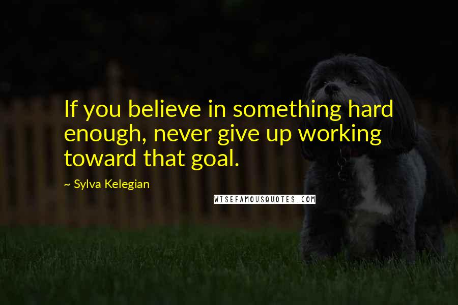 Sylva Kelegian Quotes: If you believe in something hard enough, never give up working toward that goal.