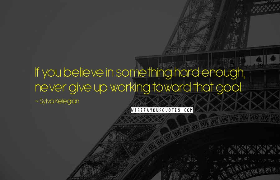 Sylva Kelegian Quotes: If you believe in something hard enough, never give up working toward that goal.