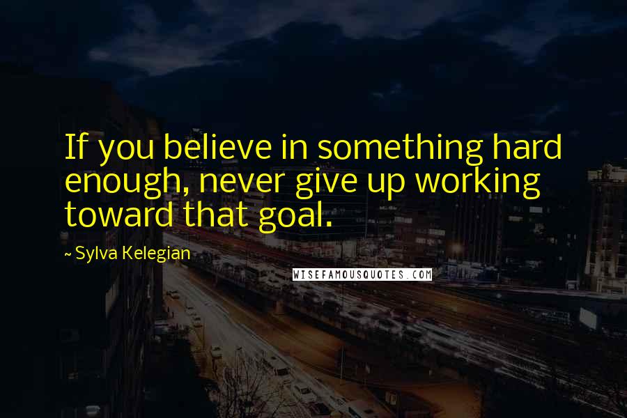 Sylva Kelegian Quotes: If you believe in something hard enough, never give up working toward that goal.