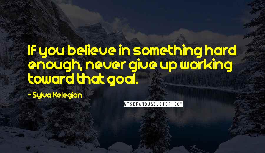 Sylva Kelegian Quotes: If you believe in something hard enough, never give up working toward that goal.