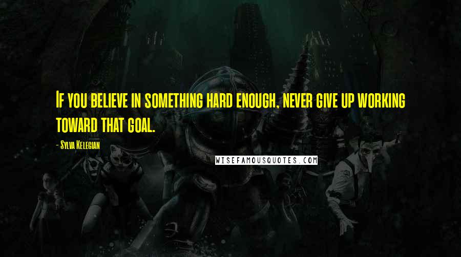 Sylva Kelegian Quotes: If you believe in something hard enough, never give up working toward that goal.