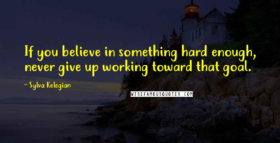 Sylva Kelegian Quotes: If you believe in something hard enough, never give up working toward that goal.