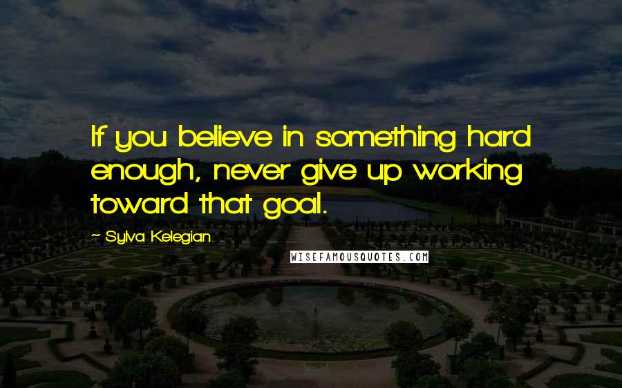 Sylva Kelegian Quotes: If you believe in something hard enough, never give up working toward that goal.