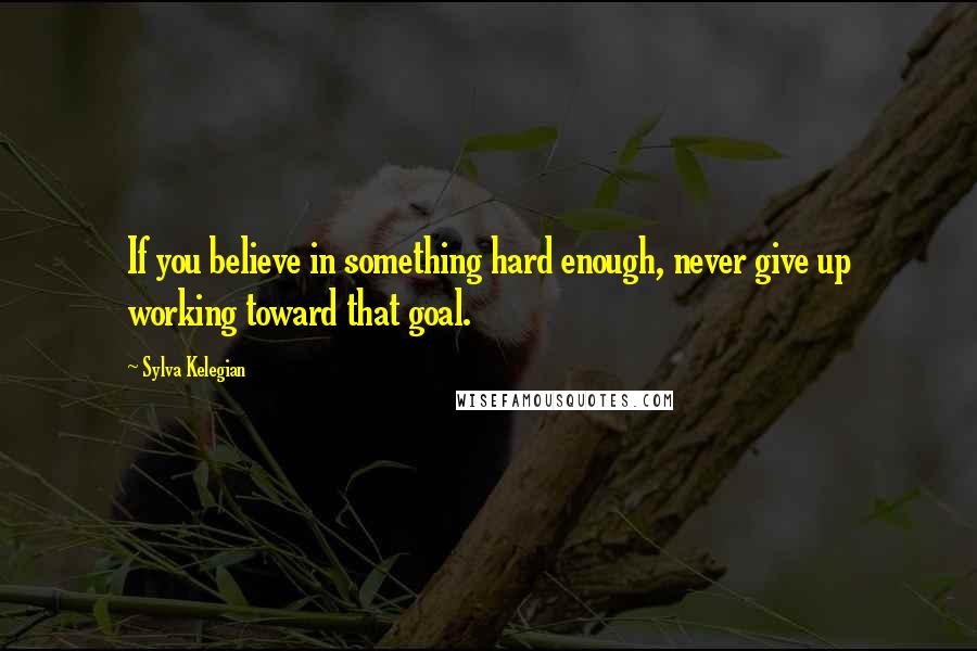 Sylva Kelegian Quotes: If you believe in something hard enough, never give up working toward that goal.