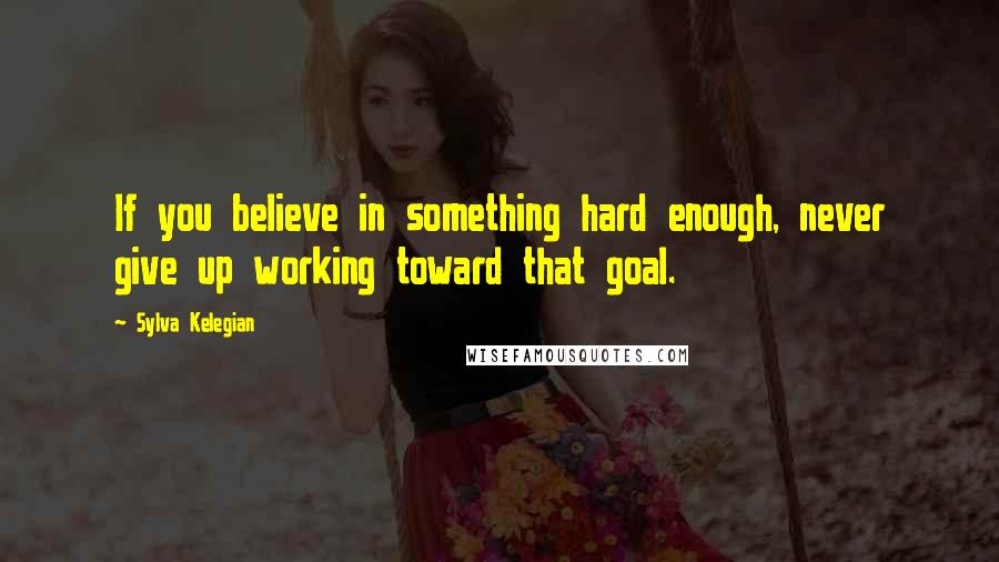 Sylva Kelegian Quotes: If you believe in something hard enough, never give up working toward that goal.