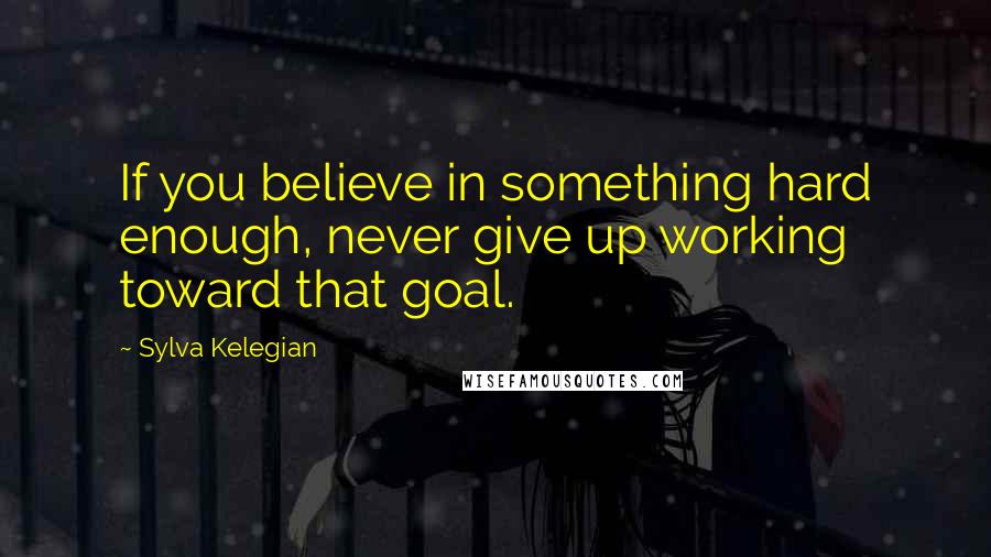 Sylva Kelegian Quotes: If you believe in something hard enough, never give up working toward that goal.