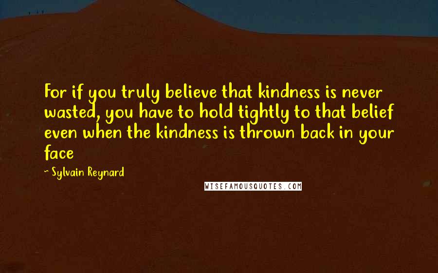 Sylvain Reynard Quotes: For if you truly believe that kindness is never wasted, you have to hold tightly to that belief even when the kindness is thrown back in your face