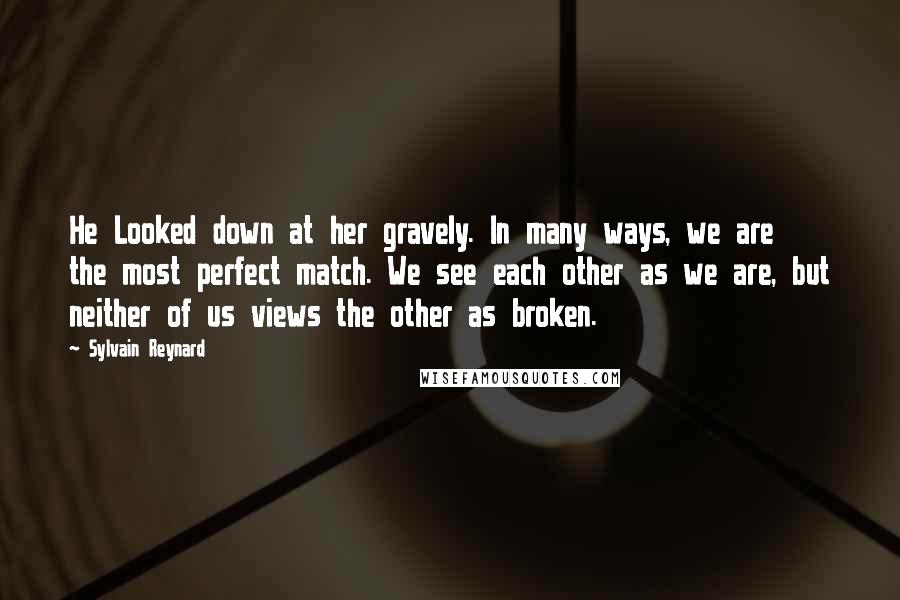 Sylvain Reynard Quotes: He Looked down at her gravely. In many ways, we are the most perfect match. We see each other as we are, but neither of us views the other as broken.