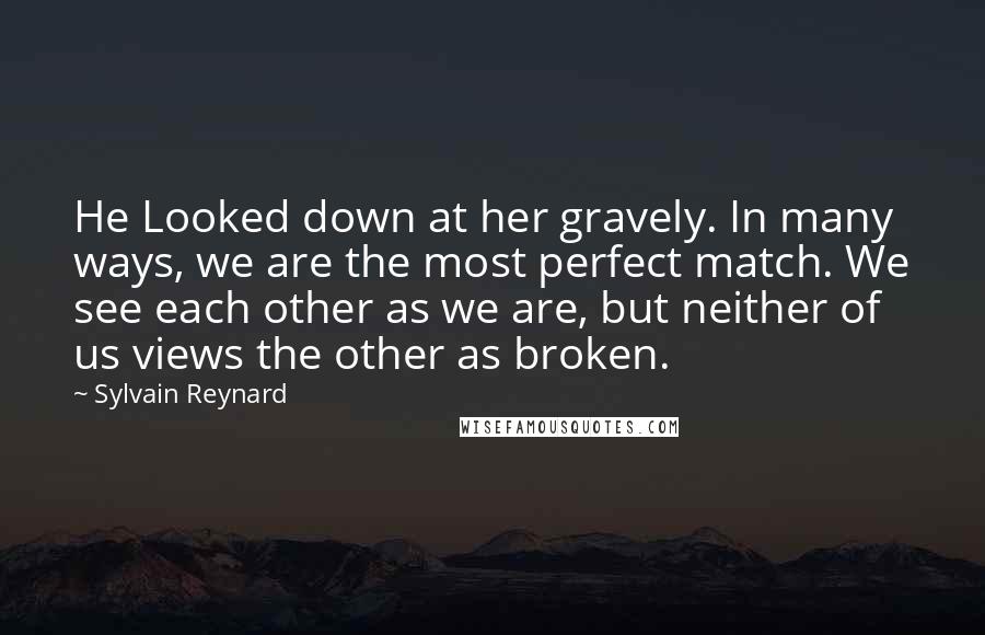 Sylvain Reynard Quotes: He Looked down at her gravely. In many ways, we are the most perfect match. We see each other as we are, but neither of us views the other as broken.