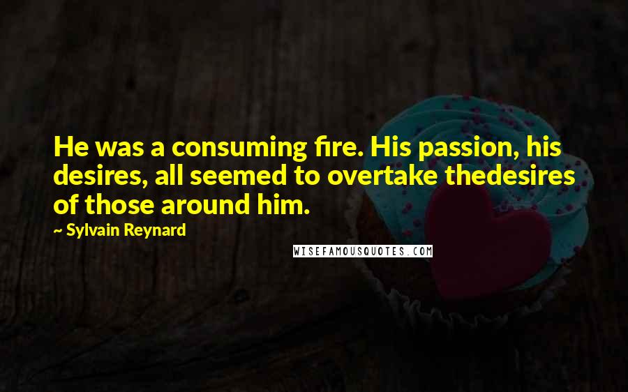 Sylvain Reynard Quotes: He was a consuming fire. His passion, his desires, all seemed to overtake thedesires of those around him.