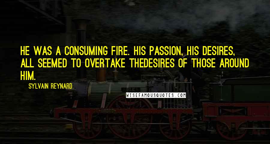 Sylvain Reynard Quotes: He was a consuming fire. His passion, his desires, all seemed to overtake thedesires of those around him.