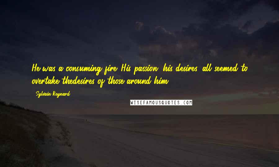 Sylvain Reynard Quotes: He was a consuming fire. His passion, his desires, all seemed to overtake thedesires of those around him.