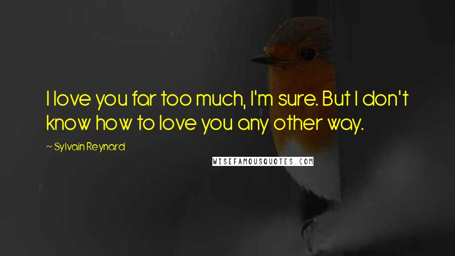 Sylvain Reynard Quotes: I love you far too much, I'm sure. But I don't know how to love you any other way.