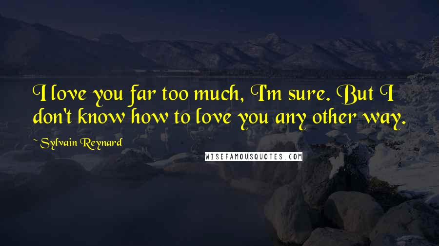 Sylvain Reynard Quotes: I love you far too much, I'm sure. But I don't know how to love you any other way.
