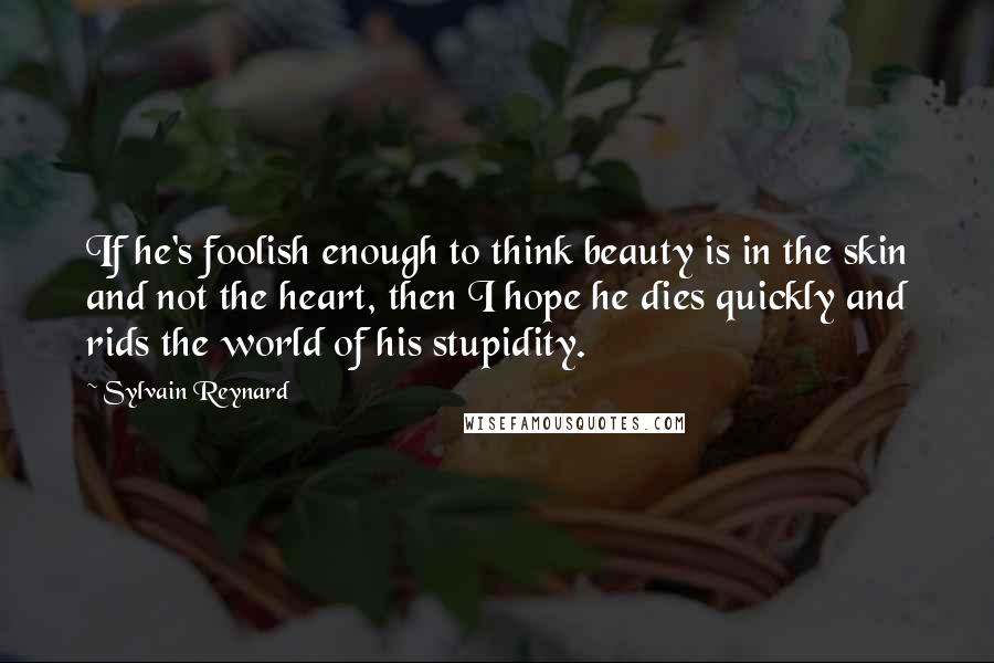 Sylvain Reynard Quotes: If he's foolish enough to think beauty is in the skin and not the heart, then I hope he dies quickly and rids the world of his stupidity.