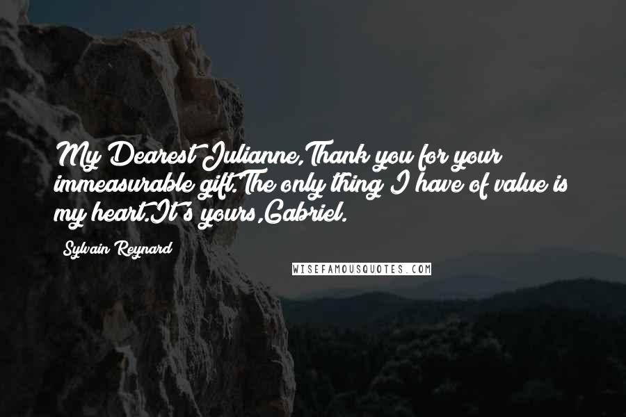 Sylvain Reynard Quotes: My Dearest Julianne,Thank you for your immeasurable gift.The only thing I have of value is my heart.It's yours,Gabriel.