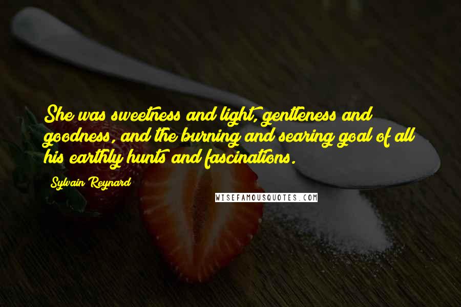 Sylvain Reynard Quotes: She was sweetness and light, gentleness and goodness, and the burning and searing goal of all his earthly hunts and fascinations.