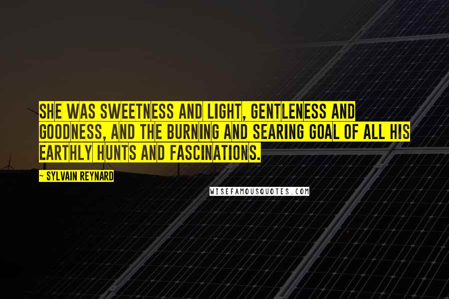 Sylvain Reynard Quotes: She was sweetness and light, gentleness and goodness, and the burning and searing goal of all his earthly hunts and fascinations.