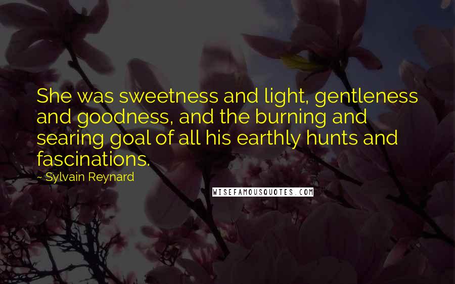 Sylvain Reynard Quotes: She was sweetness and light, gentleness and goodness, and the burning and searing goal of all his earthly hunts and fascinations.