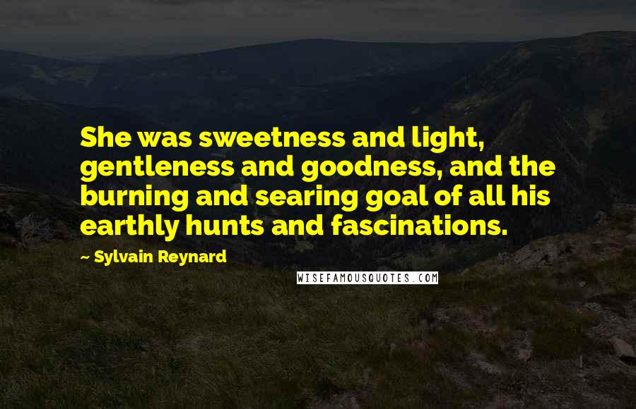 Sylvain Reynard Quotes: She was sweetness and light, gentleness and goodness, and the burning and searing goal of all his earthly hunts and fascinations.