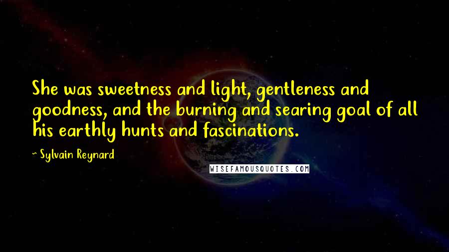 Sylvain Reynard Quotes: She was sweetness and light, gentleness and goodness, and the burning and searing goal of all his earthly hunts and fascinations.