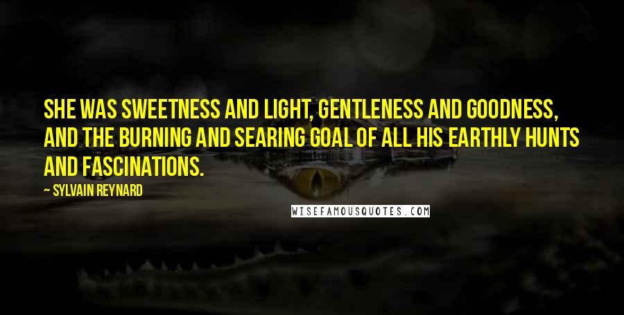 Sylvain Reynard Quotes: She was sweetness and light, gentleness and goodness, and the burning and searing goal of all his earthly hunts and fascinations.