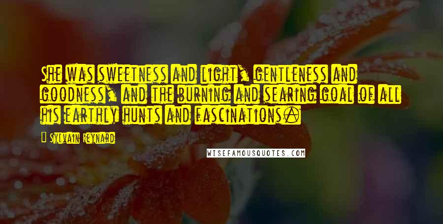 Sylvain Reynard Quotes: She was sweetness and light, gentleness and goodness, and the burning and searing goal of all his earthly hunts and fascinations.