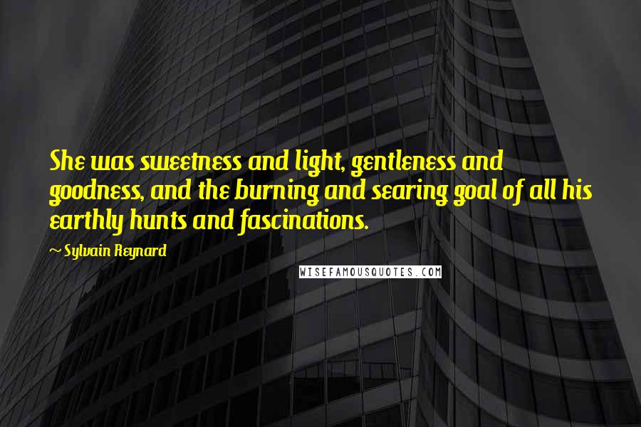 Sylvain Reynard Quotes: She was sweetness and light, gentleness and goodness, and the burning and searing goal of all his earthly hunts and fascinations.