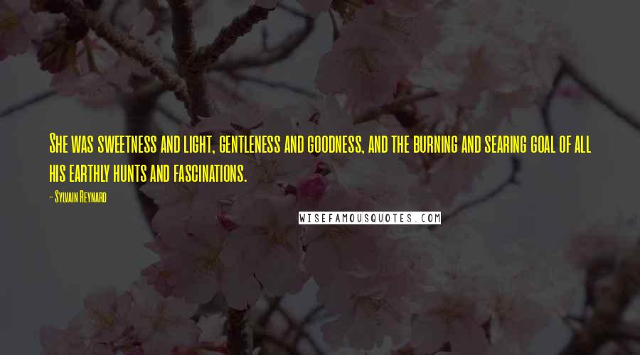 Sylvain Reynard Quotes: She was sweetness and light, gentleness and goodness, and the burning and searing goal of all his earthly hunts and fascinations.