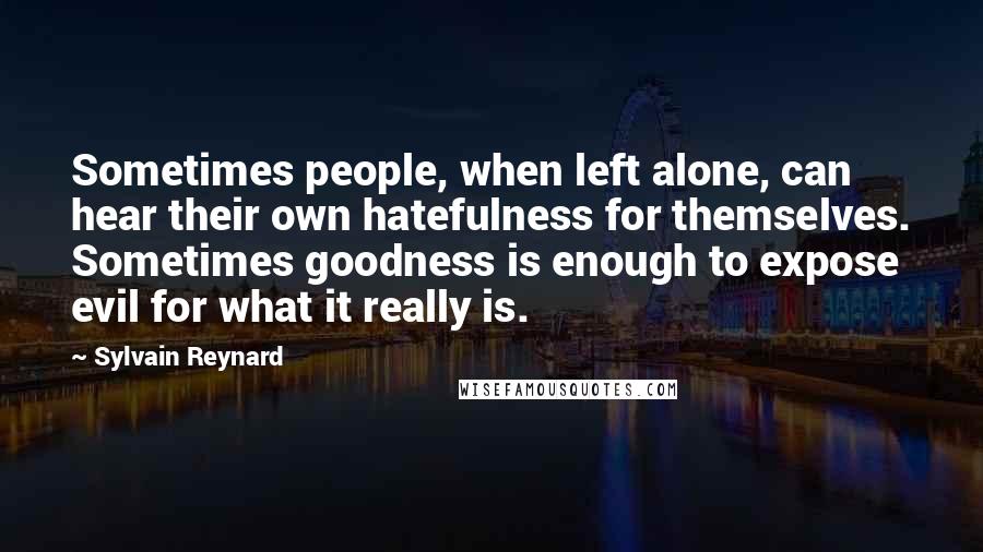 Sylvain Reynard Quotes: Sometimes people, when left alone, can hear their own hatefulness for themselves. Sometimes goodness is enough to expose evil for what it really is.