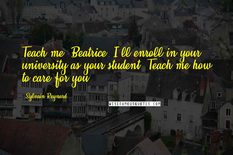 Sylvain Reynard Quotes: Teach me, Beatrice. I'll enroll in your university as your student. Teach me how to care for you.