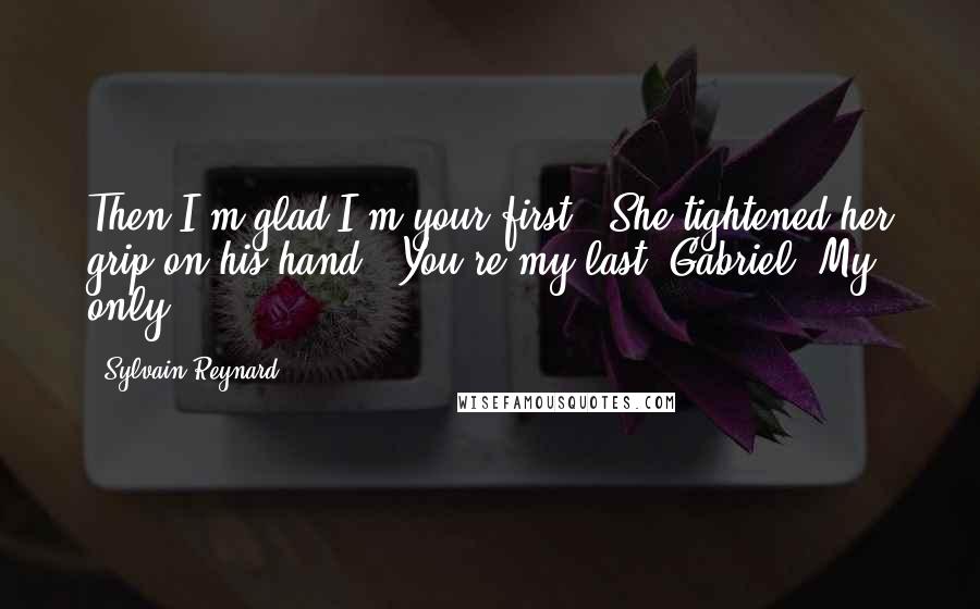 Sylvain Reynard Quotes: Then I'm glad I'm your first." She tightened her grip on his hand. "You're my last, Gabriel. My only.