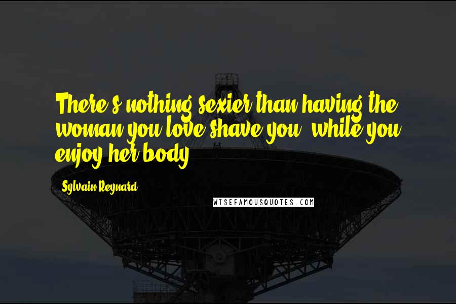 Sylvain Reynard Quotes: There's nothing sexier than having the woman you love shave you, while you enjoy her body.