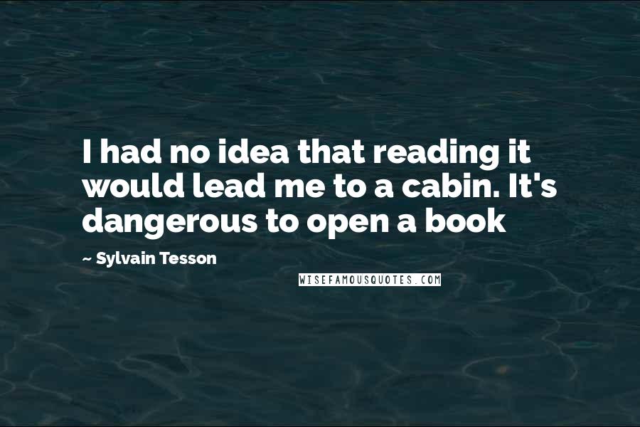 Sylvain Tesson Quotes: I had no idea that reading it would lead me to a cabin. It's dangerous to open a book