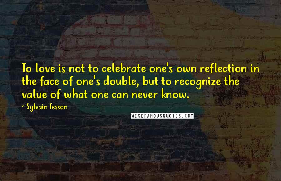 Sylvain Tesson Quotes: To love is not to celebrate one's own reflection in the face of one's double, but to recognize the value of what one can never know.