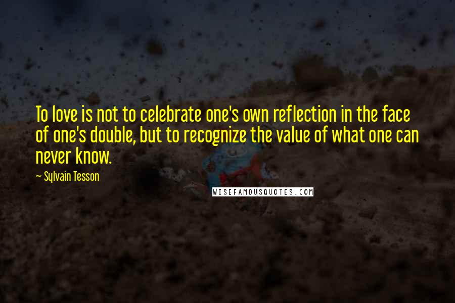 Sylvain Tesson Quotes: To love is not to celebrate one's own reflection in the face of one's double, but to recognize the value of what one can never know.