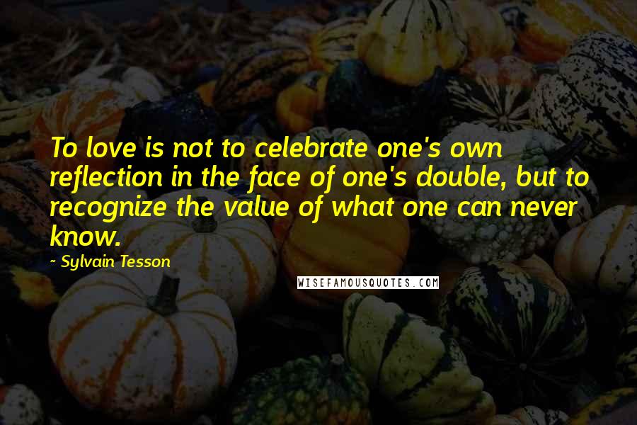 Sylvain Tesson Quotes: To love is not to celebrate one's own reflection in the face of one's double, but to recognize the value of what one can never know.