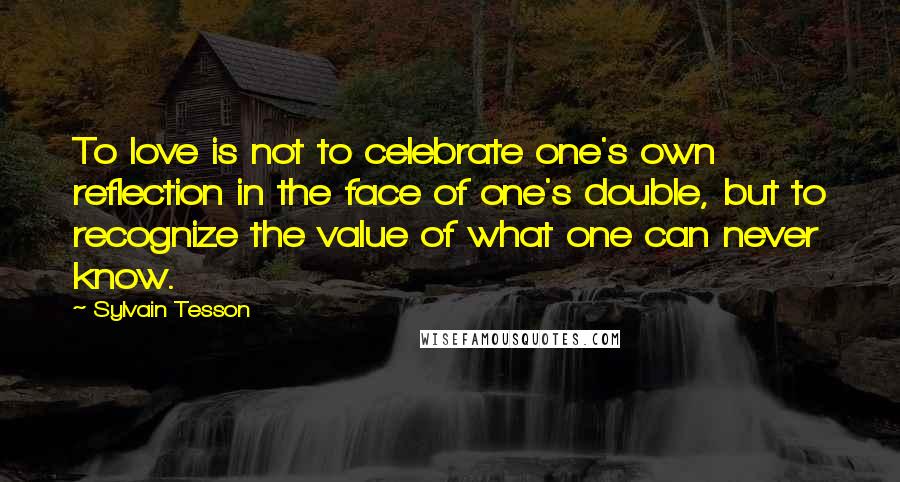Sylvain Tesson Quotes: To love is not to celebrate one's own reflection in the face of one's double, but to recognize the value of what one can never know.