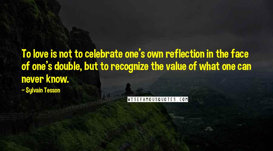 Sylvain Tesson Quotes: To love is not to celebrate one's own reflection in the face of one's double, but to recognize the value of what one can never know.